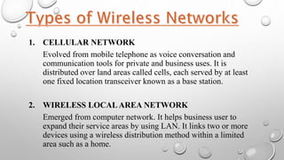 1. CELLULAR NETWORK
Evolved from mobile telephone as voice conversation and
communication tools for private and business uses. It is
distributed over land areas called cells, each served by at least
one fixed location transceiver known as a base station.
2. WIRELESS LOCALAREA NETWORK
Emerged from computer network. It helps business user to
expand their service areas by using LAN. It links two or more
devices using a wireless distribution method within a limited
area such as a home.
 