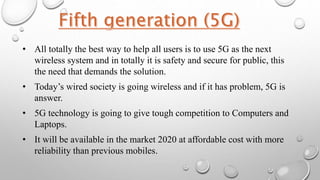• All totally the best way to help all users is to use 5G as the next
wireless system and in totally it is safety and secure for public, this
the need that demands the solution.
• Today’s wired society is going wireless and if it has problem, 5G is
answer.
• 5G technology is going to give tough competition to Computers and
Laptops.
• It will be available in the market 2020 at affordable cost with more
reliability than previous mobiles.
 