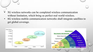 • 5G wireless networks can be completed wireless communication
without limitation, which bring us perfect real world wireless.
• 6G wireless mobile communication networks shall integrate satellites to
get global coverage.
 