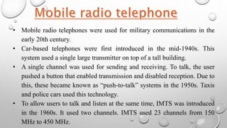 • Mobile radio telephones were used for military communications in the
early 20th century.
• Car-based telephones were first introduced in the mid-1940s. This
system used a single large transmitter on top of a tall building.
• A single channel was used for sending and receiving. To talk, the user
pushed a button that enabled transmission and disabled reception. Due to
this, these became known as “push-to-talk” systems in the 1950s. Taxis
and police cars used this technology.
• To allow users to talk and listen at the same time, IMTS was introduced
in the 1960s. It used two channels. IMTS used 23 channels from 150
MHz to 450 MHz.
 
