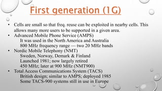 • Cells are small so that freq. reuse can be exploited in nearby cells. This
allows many more users to be supported in a given area.
• Advanced Mobile Phone Service (AMPS)
It was used in the North America and Australia
800 MHz frequency range — two 20 MHz bands
• Nordic Mobile Telephony (NMT)
Sweden, Norway, Demark & Finland
Launched 1981; now largely retired
450 MHz; later at 900 MHz (NMT900)
• Total Access Communications System (TACS)
British design; similar to AMPS; deployed 1985
Some TACS-900 systems still in use in Europe
 