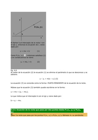 Al llamar b al intercepto de la recta l con
el eje y, entonces la ecuación de l, viene
dada por:

           y = mx + b            (1)

Como P1(x1, y1) l, entonces satisface (1)
y en consecuencia se tiene:

            y1 = mx1 + b         (2)




fig. 4.8
Al restar de la ecuación (2) la ecuación (1) se elimina el parámetro b que se desconoce y se
obtiene:

                                       y – y1 = m(x – x1) (3)

La ecuación (3) es conocida como la forma: PUNTO-PENDIENTE de la ecuación de la recta.

Nótese que la ecuación (3) también puede escribirse en la forma:

y = mx + (y1 – mx1).

Lo que indica que el intercepto b con el eje y viene dado por:

b = y1 – mx1


                                                  ..
4.4.4. Ecuación de la recta que pasa por dos puntos dados P1(x1, y1) y P2(x2,
y2)

Sea l la recta que pasa por los puntos P (x , y ) y P (x , y ) y llámese m
                                              1   1   1   2   2   2      1   su pendiente.



                                              ....
 