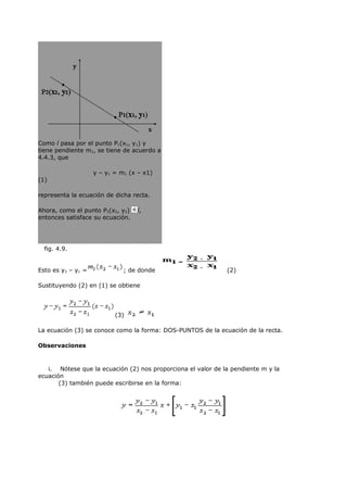 Como l pasa por el punto P1(x1, y1) y
tiene pendiente m1, se tiene de acuerdo a
4.4.3, que

                    y – y1 = m1 (x – x1)
(1)

representa la ecuación de dicha recta.

Ahora, como el punto P2(x2, y2)   l,
entonces satisface su ecuación.




  fig. 4.9.


Esto es y2 – y1 =             ; de donde                      (2)

Sustituyendo (2) en (1) se obtiene




                           (3)

La ecuación (3) se conoce como la forma: DOS-PUNTOS de la ecuación de la recta.

Observaciones


   i. Nótese que la ecuación (2) nos proporciona el valor de la pendiente m y la
ecuación
       (3) también puede escribirse en la forma:
 
