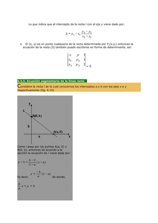Lo que indica que el intercepto de la recta l con el eje y viene dado por:




  ii.     Si (x, y) es un punto cualquiera de la recta determinada por P1(x1y1) entonces la
        ecuación de la resta (3) también puede escribirse en forma de determinante, así:




                                                        =0




4.4.5. Ecuación segmentaria de la linea recta
                                             ....
Considere la recta l de la cual conocemos los interceptos a y b con los ejes x e y
respectivamente (fig. 4.10)




Como l pasa por los puntos A(a, 0) y
B(0, b), entonces de acuerdo a la
sección la ecuación de l viene dada por:




Es decir,                     de donde,
 