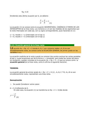 fig. 4.10

Dividiendo esta última ecuación por b, se obtiene:



                                                     (1)

La ecuación (1) se conoce como la ecuación SEGMENTARIA, CANÓNICA O FORMA DE LOS
INTERCEPTOS de la linea recta. Los números a y b son las medidas de los segmentos que
la recta intercepta con cada eje, con su signo correspondiente, pues haciendo en (1)

y = 0, resulta x = a (Intercepto con el eje x)
x = 0, resulta x = b (Intercepto con el eje y)




4.4.6. Ecuación general de la linea recta
                                            ..
La ecución Ax + By +C = 0 donde A, B, C son números reales y A, B no son
simultáneamente nulos, se conoce como la ECUACIÓN GENERAL de primer grado en las
variables x e y.

La ecuación explícita de la recta cuando se conocen dos puntos excluye las rectas paralelas
al eje y, cuyas ecuaciones son de la forma x = constante, pero todas las rectas del plano,
sin excepción, quedan incluidas en la ecuación Ax + By + C = 0 que se conoce como: la
ecuación general de la linea recta, como lo afirma el siguiente teorema:


TEOREMA

La ecuación general de primer grado Ax + By + C = 0 (1) , A, B, C    R; A y B no son
simultáneamente nulos, representan una linea recta.



Demostración

i.   Se puede Considerar varios casos:

A = 0, B diferente de 0.
    En este caso, la ecuación (1) se transforma en By + C = 0,0de donde



        (2)
 