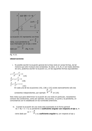 La ecuación (4) representa una linea


recta, cuya pendiente es           y
cuyo intercepto con el eje y viene


dado por                (fig. 4.13)


fig. 4.13.

obeservaciones


   i.      Es posible escribir la ecuación general de la linea recta en varias formas, de tal
           manera que solo involucre dos constantes. Es decir, si A, B y C son todos distintos
           de cero, podemos escribir la ecuación (1), en las siguientes formas equivalentes:



                     (1A)


                    (1B)


                  (1C)
        En cada una de las ecuaciones (1A), (1B) y (1C) existe esencialmente solo dos


        constantes independientes, por ejemplo              en (1A)

Esto indica que para determinar la ecuación de una recta en particular, necesitamos
conocer dos condiciones, como por ejemplo, dos puntos, un punto y la pendiente, en
concordancia con lo establecido en los numerales anteriores.



    iii.    Cuando la ecuación de una recta esta expresada en la forma general
           Ax + By + C = 0, su pendiente ó coeficiente angular con respecto al eje x, m


           viene dado por             y su coeficiente angular n, con respecto al eje y
 