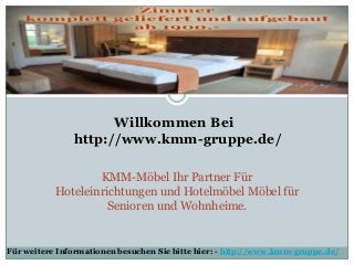 Willkommen Bei
http://www.kmm-gruppe.de/
KMM-Möbel Ihr Partner Für
Hoteleinrichtungen und Hotelmöbel Möbel für
Senioren und Wohnheime.
Für weitere Informationen besuchen Sie bitte hier: - http://www.kmm-gruppe.de/
 