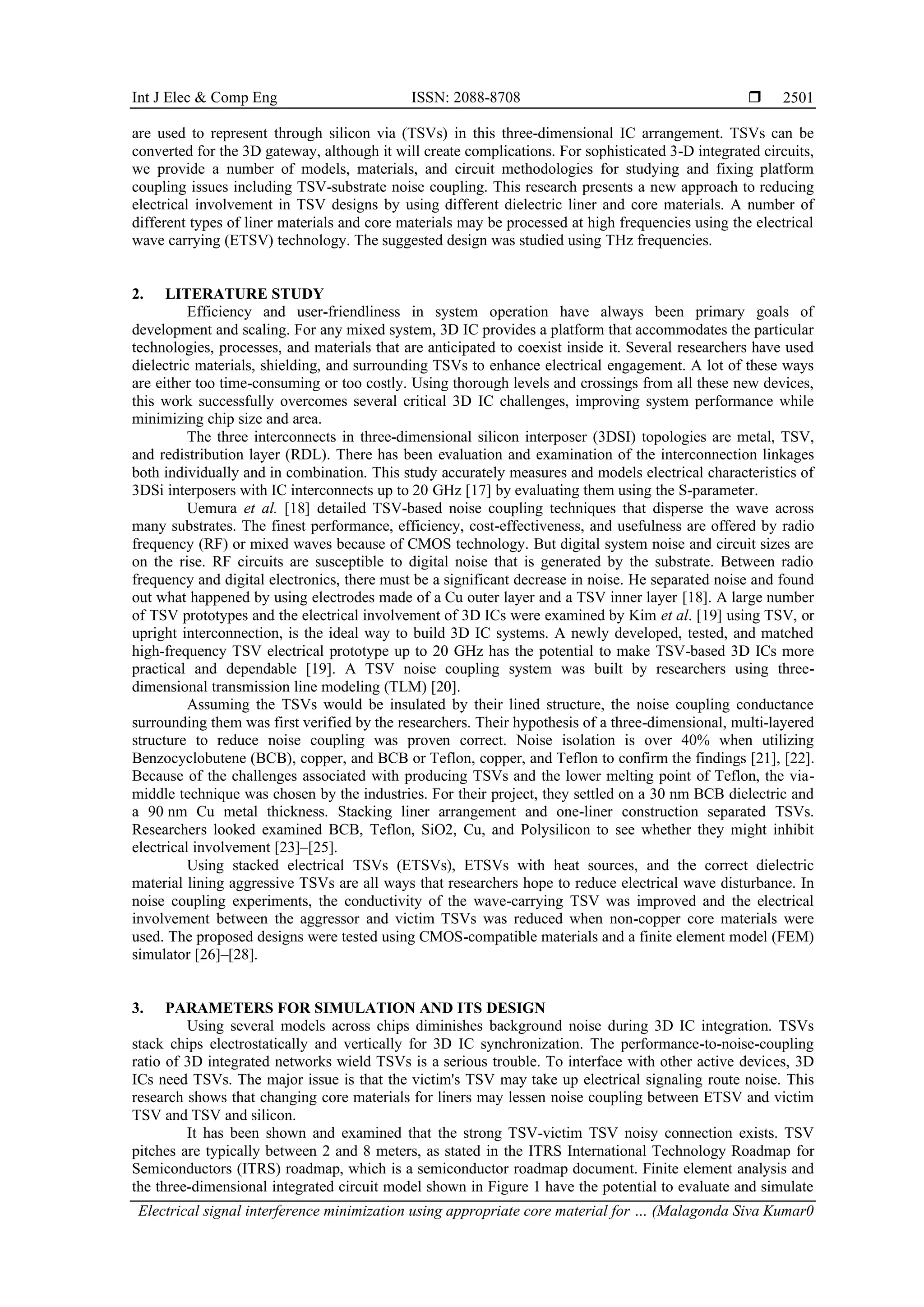 Int J Elec & Comp Eng ISSN: 2088-8708  Electrical signal interference minimization using appropriate core material for … (Malagonda Siva Kumar0 2501 are used to represent through silicon via (TSVs) in this three-dimensional IC arrangement. TSVs can be converted for the 3D gateway, although it will create complications. For sophisticated 3-D integrated circuits, we provide a number of models, materials, and circuit methodologies for studying and fixing platform coupling issues including TSV-substrate noise coupling. This research presents a new approach to reducing electrical involvement in TSV designs by using different dielectric liner and core materials. A number of different types of liner materials and core materials may be processed at high frequencies using the electrical wave carrying (ETSV) technology. The suggested design was studied using THz frequencies. 2. LITERATURE STUDY Efficiency and user-friendliness in system operation have always been primary goals of development and scaling. For any mixed system, 3D IC provides a platform that accommodates the particular technologies, processes, and materials that are anticipated to coexist inside it. Several researchers have used dielectric materials, shielding, and surrounding TSVs to enhance electrical engagement. A lot of these ways are either too time-consuming or too costly. Using thorough levels and crossings from all these new devices, this work successfully overcomes several critical 3D IC challenges, improving system performance while minimizing chip size and area. The three interconnects in three-dimensional silicon interposer (3DSI) topologies are metal, TSV, and redistribution layer (RDL). There has been evaluation and examination of the interconnection linkages both individually and in combination. This study accurately measures and models electrical characteristics of 3DSi interposers with IC interconnects up to 20 GHz [17] by evaluating them using the S-parameter. Uemura et al. [18] detailed TSV-based noise coupling techniques that disperse the wave across many substrates. The finest performance, efficiency, cost-effectiveness, and usefulness are offered by radio frequency (RF) or mixed waves because of CMOS technology. But digital system noise and circuit sizes are on the rise. RF circuits are susceptible to digital noise that is generated by the substrate. Between radio frequency and digital electronics, there must be a significant decrease in noise. He separated noise and found out what happened by using electrodes made of a Cu outer layer and a TSV inner layer [18]. A large number of TSV prototypes and the electrical involvement of 3D ICs were examined by Kim et al. [19] using TSV, or upright interconnection, is the ideal way to build 3D IC systems. A newly developed, tested, and matched high-frequency TSV electrical prototype up to 20 GHz has the potential to make TSV-based 3D ICs more practical and dependable [19]. A TSV noise coupling system was built by researchers using three- dimensional transmission line modeling (TLM) [20]. Assuming the TSVs would be insulated by their lined structure, the noise coupling conductance surrounding them was first verified by the researchers. Their hypothesis of a three-dimensional, multi-layered structure to reduce noise coupling was proven correct. Noise isolation is over 40% when utilizing Benzocyclobutene (BCB), copper, and BCB or Teflon, copper, and Teflon to confirm the findings [21], [22]. Because of the challenges associated with producing TSVs and the lower melting point of Teflon, the via- middle technique was chosen by the industries. For their project, they settled on a 30 nm BCB dielectric and a 90 nm Cu metal thickness. Stacking liner arrangement and one-liner construction separated TSVs. Researchers looked examined BCB, Teflon, SiO2, Cu, and Polysilicon to see whether they might inhibit electrical involvement [23]–[25]. Using stacked electrical TSVs (ETSVs), ETSVs with heat sources, and the correct dielectric material lining aggressive TSVs are all ways that researchers hope to reduce electrical wave disturbance. In noise coupling experiments, the conductivity of the wave-carrying TSV was improved and the electrical involvement between the aggressor and victim TSVs was reduced when non-copper core materials were used. The proposed designs were tested using CMOS-compatible materials and a finite element model (FEM) simulator [26]–[28]. 3. PARAMETERS FOR SIMULATION AND ITS DESIGN Using several models across chips diminishes background noise during 3D IC integration. TSVs stack chips electrostatically and vertically for 3D IC synchronization. The performance-to-noise-coupling ratio of 3D integrated networks wield TSVs is a serious trouble. To interface with other active devices, 3D ICs need TSVs. The major issue is that the victim's TSV may take up electrical signaling route noise. This research shows that changing core materials for liners may lessen noise coupling between ETSV and victim TSV and TSV and silicon. It has been shown and examined that the strong TSV-victim TSV noisy connection exists. TSV pitches are typically between 2 and 8 meters, as stated in the ITRS International Technology Roadmap for Semiconductors (ITRS) roadmap, which is a semiconductor roadmap document. Finite element analysis and the three-dimensional integrated circuit model shown in Figure 1 have the potential to evaluate and simulate 