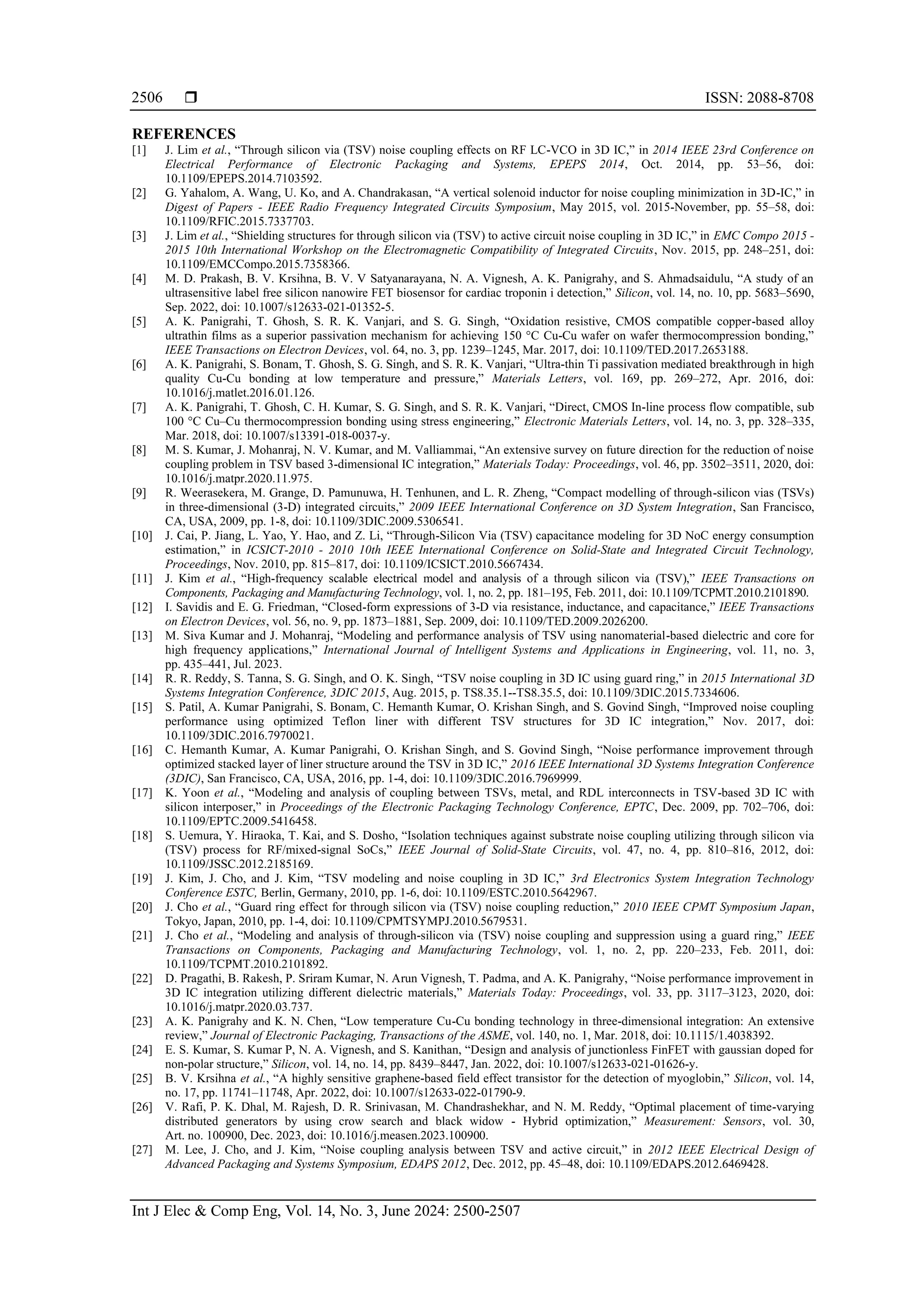  ISSN: 2088-8708 Int J Elec & Comp Eng, Vol. 14, No. 3, June 2024: 2500-2507 2506 REFERENCES [1] J. Lim et al., “Through silicon via (TSV) noise coupling effects on RF LC-VCO in 3D IC,” in 2014 IEEE 23rd Conference on Electrical Performance of Electronic Packaging and Systems, EPEPS 2014, Oct. 2014, pp. 53–56, doi: 10.1109/EPEPS.2014.7103592. [2] G. Yahalom, A. Wang, U. Ko, and A. Chandrakasan, “A vertical solenoid inductor for noise coupling minimization in 3D-IC,” in Digest of Papers - IEEE Radio Frequency Integrated Circuits Symposium, May 2015, vol. 2015-November, pp. 55–58, doi: 10.1109/RFIC.2015.7337703. [3] J. Lim et al., “Shielding structures for through silicon via (TSV) to active circuit noise coupling in 3D IC,” in EMC Compo 2015 - 2015 10th International Workshop on the Electromagnetic Compatibility of Integrated Circuits, Nov. 2015, pp. 248–251, doi: 10.1109/EMCCompo.2015.7358366. [4] M. D. Prakash, B. V. Krsihna, B. V. V Satyanarayana, N. A. Vignesh, A. K. Panigrahy, and S. Ahmadsaidulu, “A study of an ultrasensitive label free silicon nanowire FET biosensor for cardiac troponin i detection,” Silicon, vol. 14, no. 10, pp. 5683–5690, Sep. 2022, doi: 10.1007/s12633-021-01352-5. [5] A. K. Panigrahi, T. Ghosh, S. R. K. Vanjari, and S. G. Singh, “Oxidation resistive, CMOS compatible copper-based alloy ultrathin films as a superior passivation mechanism for achieving 150 °C Cu-Cu wafer on wafer thermocompression bonding,” IEEE Transactions on Electron Devices, vol. 64, no. 3, pp. 1239–1245, Mar. 2017, doi: 10.1109/TED.2017.2653188. [6] A. K. Panigrahi, S. Bonam, T. Ghosh, S. G. Singh, and S. R. K. Vanjari, “Ultra-thin Ti passivation mediated breakthrough in high quality Cu-Cu bonding at low temperature and pressure,” Materials Letters, vol. 169, pp. 269–272, Apr. 2016, doi: 10.1016/j.matlet.2016.01.126. [7] A. K. Panigrahi, T. Ghosh, C. H. Kumar, S. G. Singh, and S. R. K. Vanjari, “Direct, CMOS In-line process flow compatible, sub 100 °C Cu–Cu thermocompression bonding using stress engineering,” Electronic Materials Letters, vol. 14, no. 3, pp. 328–335, Mar. 2018, doi: 10.1007/s13391-018-0037-y. [8] M. S. Kumar, J. Mohanraj, N. V. Kumar, and M. Valliammai, “An extensive survey on future direction for the reduction of noise coupling problem in TSV based 3-dimensional IC integration,” Materials Today: Proceedings, vol. 46, pp. 3502–3511, 2020, doi: 10.1016/j.matpr.2020.11.975. [9] R. Weerasekera, M. Grange, D. Pamunuwa, H. Tenhunen, and L. R. Zheng, “Compact modelling of through-silicon vias (TSVs) in three-dimensional (3-D) integrated circuits,” 2009 IEEE International Conference on 3D System Integration, San Francisco, CA, USA, 2009, pp. 1-8, doi: 10.1109/3DIC.2009.5306541. [10] J. Cai, P. Jiang, L. Yao, Y. Hao, and Z. Li, “Through-Silicon Via (TSV) capacitance modeling for 3D NoC energy consumption estimation,” in ICSICT-2010 - 2010 10th IEEE International Conference on Solid-State and Integrated Circuit Technology, Proceedings, Nov. 2010, pp. 815–817, doi: 10.1109/ICSICT.2010.5667434. [11] J. Kim et al., “High-frequency scalable electrical model and analysis of a through silicon via (TSV),” IEEE Transactions on Components, Packaging and Manufacturing Technology, vol. 1, no. 2, pp. 181–195, Feb. 2011, doi: 10.1109/TCPMT.2010.2101890. [12] I. Savidis and E. G. Friedman, “Closed-form expressions of 3-D via resistance, inductance, and capacitance,” IEEE Transactions on Electron Devices, vol. 56, no. 9, pp. 1873–1881, Sep. 2009, doi: 10.1109/TED.2009.2026200. [13] M. Siva Kumar and J. Mohanraj, “Modeling and performance analysis of TSV using nanomaterial-based dielectric and core for high frequency applications,” International Journal of Intelligent Systems and Applications in Engineering, vol. 11, no. 3, pp. 435–441, Jul. 2023. [14] R. R. Reddy, S. Tanna, S. G. Singh, and O. K. Singh, “TSV noise coupling in 3D IC using guard ring,” in 2015 International 3D Systems Integration Conference, 3DIC 2015, Aug. 2015, p. TS8.35.1--TS8.35.5, doi: 10.1109/3DIC.2015.7334606. [15] S. Patil, A. Kumar Panigrahi, S. Bonam, C. Hemanth Kumar, O. Krishan Singh, and S. Govind Singh, “Improved noise coupling performance using optimized Teflon liner with different TSV structures for 3D IC integration,” Nov. 2017, doi: 10.1109/3DIC.2016.7970021. [16] C. Hemanth Kumar, A. Kumar Panigrahi, O. Krishan Singh, and S. Govind Singh, “Noise performance improvement through optimized stacked layer of liner structure around the TSV in 3D IC,” 2016 IEEE International 3D Systems Integration Conference (3DIC), San Francisco, CA, USA, 2016, pp. 1-4, doi: 10.1109/3DIC.2016.7969999. [17] K. Yoon et al., “Modeling and analysis of coupling between TSVs, metal, and RDL interconnects in TSV-based 3D IC with silicon interposer,” in Proceedings of the Electronic Packaging Technology Conference, EPTC, Dec. 2009, pp. 702–706, doi: 10.1109/EPTC.2009.5416458. [18] S. Uemura, Y. Hiraoka, T. Kai, and S. Dosho, “Isolation techniques against substrate noise coupling utilizing through silicon via (TSV) process for RF/mixed-signal SoCs,” IEEE Journal of Solid-State Circuits, vol. 47, no. 4, pp. 810–816, 2012, doi: 10.1109/JSSC.2012.2185169. [19] J. Kim, J. Cho, and J. Kim, “TSV modeling and noise coupling in 3D IC,” 3rd Electronics System Integration Technology Conference ESTC, Berlin, Germany, 2010, pp. 1-6, doi: 10.1109/ESTC.2010.5642967. [20] J. Cho et al., “Guard ring effect for through silicon via (TSV) noise coupling reduction,” 2010 IEEE CPMT Symposium Japan, Tokyo, Japan, 2010, pp. 1-4, doi: 10.1109/CPMTSYMPJ.2010.5679531. [21] J. Cho et al., “Modeling and analysis of through-silicon via (TSV) noise coupling and suppression using a guard ring,” IEEE Transactions on Components, Packaging and Manufacturing Technology, vol. 1, no. 2, pp. 220–233, Feb. 2011, doi: 10.1109/TCPMT.2010.2101892. [22] D. Pragathi, B. Rakesh, P. Sriram Kumar, N. Arun Vignesh, T. Padma, and A. K. Panigrahy, “Noise performance improvement in 3D IC integration utilizing different dielectric materials,” Materials Today: Proceedings, vol. 33, pp. 3117–3123, 2020, doi: 10.1016/j.matpr.2020.03.737. [23] A. K. Panigrahy and K. N. Chen, “Low temperature Cu-Cu bonding technology in three-dimensional integration: An extensive review,” Journal of Electronic Packaging, Transactions of the ASME, vol. 140, no. 1, Mar. 2018, doi: 10.1115/1.4038392. [24] E. S. Kumar, S. Kumar P, N. A. Vignesh, and S. Kanithan, “Design and analysis of junctionless FinFET with gaussian doped for non-polar structure,” Silicon, vol. 14, no. 14, pp. 8439–8447, Jan. 2022, doi: 10.1007/s12633-021-01626-y. [25] B. V. Krsihna et al., “A highly sensitive graphene-based field effect transistor for the detection of myoglobin,” Silicon, vol. 14, no. 17, pp. 11741–11748, Apr. 2022, doi: 10.1007/s12633-022-01790-9. [26] V. Rafi, P. K. Dhal, M. Rajesh, D. R. Srinivasan, M. Chandrashekhar, and N. M. Reddy, “Optimal placement of time-varying distributed generators by using crow search and black widow - Hybrid optimization,” Measurement: Sensors, vol. 30, Art. no. 100900, Dec. 2023, doi: 10.1016/j.measen.2023.100900. [27] M. Lee, J. Cho, and J. Kim, “Noise coupling analysis between TSV and active circuit,” in 2012 IEEE Electrical Design of Advanced Packaging and Systems Symposium, EDAPS 2012, Dec. 2012, pp. 45–48, doi: 10.1109/EDAPS.2012.6469428. 