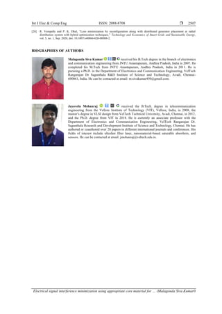Int J Elec & Comp Eng ISSN: 2088-8708 
Electrical signal interference minimization using appropriate core material for … (Malagonda Siva Kumar0
2507
[28] R. Vempalle and P. K. Dhal, “Loss minimization by reconfiguration along with distributed generator placement at radial
distribution system with hybrid optimization techniques,” Technology and Economics of Smart Grids and Sustainable Energy,
vol. 5, no. 1, Sep. 2020, doi: 10.1007/s40866-020-00088-2.
BIOGRAPHIES OF AUTHORS
Malagonda Siva Kumar received his B.Tech degree in the branch of electronics
and communication engineering from JNTU Anantapuram, Andhra Pradesh, India in 2007. He
completed his M.Tech from JNTU Anantapuram, Andhra Pradesh, India in 2011. He is
pursuing a Ph.D. in the Department of Electronics and Communication Engineering, VelTech
Rangarajan Dr Sagunthala R&D Institute of Science and Technology, Avadi, Chennai-
600061, India. He can be contacted at email: m.sivakumar450@gmail.com.
Jayavelu Mohanraj received the B.Tech. degree in telecommunication
engineering from the Vellore Institute of Technology (VIT), Vellore, India, in 2008, the
master’s degree in VLSI design from VelTech Technical University, Avadi, Chennai, in 2012,
and the Ph.D. degree from VIT in 2018. He is currently an associate professor with the
Department of Electronics and Communication Engineering, VelTech Rangarajan Dr.
Sagunthala Research and Development Institute of Science and Technology, Chennai. He has
authored or coauthored over 20 papers in different international journals and conferences. His
fields of interest include ultrafast fiber laser, nanomaterial-based saturable absorbers, and
sensors. He can be contacted at email: jmohanraj@veltech.edu.in.
 
