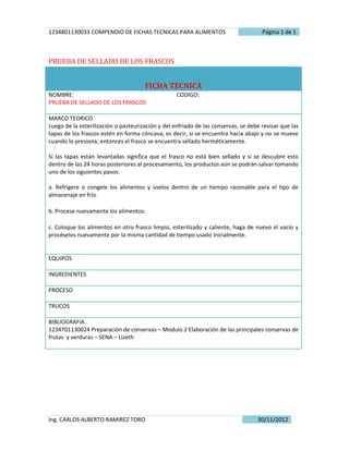 1234801130033 COMPENDIO DE FICHAS TECNICAS PARA ALIMENTOS                            Página 1 de 1



PRUEBA DE SELLADO DE LOS FRASCOS


                                      FICHA TECNICA
NOMBRE:                                            CODIGO:
PRUEBA DE SELLADO DE LOS FRASCOS

MARCO TEORICO
Luego de la esterilización o pasteurización y del enfriado de las conservas, se debe revisar que las
tapas de los frascos estén en forma cóncava, es decir, si se encuentra hacia abajo y no se mueve
cuando lo presiona, entonces el frasco se encuentra sellado herméticamente.

Si las tapas están levantadas significa que el frasco no está bien sellado y si se descubre esto
dentro de las 24 horas posteriores al procesamiento, los productos aún se podrán salvar tomando
uno de los siguientes pasos:

a. Refrigere o congele los alimentos y úselos dentro de un tiempo razonable para el tipo de
almacenaje en frío.

b. Procese nuevamente los alimentos:

c. Coloque los alimentos en otro frasco limpio, esterilizado y caliente, haga de nuevo el vacío y
procéselos nuevamente por la misma cantidad de tiempo usado inicialmente.


EQUIPOS

INGREDIENTES

PROCESO

TRUCOS

BIBLIOGRAFIA
1234701130024 Preparación de conservas – Modulo 2 Elaboración de las principales conservas de
frutas y verduras – SENA – Lizeth




Ing. CARLOS ALBERTO RAMIREZ TORO                                                   30/11/2012
 