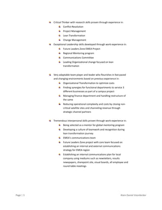 Page | 3 Alain Daniel Voordecker
Critical Thinker with research skills proven through experience in:
Conflict Resolution
Project Management
Lean Transformation
Change Management
Exceptional Leadership skills developed through work experience in:
Future Leaders Zone EMEA Project
Regional Mentoring program
Communications Committee
Leading Organizational change focused on lean
transformation
Very adaptable team player and leader who flourishes in fast-paced
and changing environments based on previous experience in:
Organizational Transformation to optimize costs
Finding synergies for functional departments to service 3
different businesses as part of a campus project
Managing finance department and handling restructure of
the same
Reducing operational complexity and costs by closing non-
critical satellite sites and channeling revenue through
strategic channel partners
Tremendous interpersonal skills proven through work experience in:
Being selected as a mentor for global mentoring program
Developing a culture of teamwork and recognition during
lean transformation journey
EMEA’s communications team
Future Leaders Zone project with core team focused on
establishing an internal and external communications
strategy for EMEA region
Establishing an internal communications plan for local
company using mediums such as newsletters, results
newspapers, sharepoint site, visual boards, all employee and
round-table meetings
 