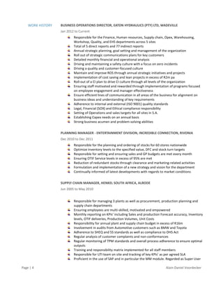Page | 4 Alain Daniel Voordecker
WORK HISTORY BUSINESS OPERATIONS DIRECTOR, EATON HYDRAULICS (PTY) LTD, WADEVILLE
Jan 2012 to Current
Responsible for the Finance, Human resources, Supply chain, Opex, Warehousing,
Workshop, Quality, and EHS departments across 5 sites
Total of 5 direct reports and 77 indirect reports
Annual strategic planning, goal setting and management of the organization
Roll out of strategic communications plans for key customers
Detailed monthly financial and operational analysis
Driving and maintaining a safety culture with a focus on zero incidents
Driving a quality and customer-focused culture
Maintain and improve ROS through annual strategic initiatives and projects
Implementation of cost saving and lean projects in excess of R2m pa
Roll-out of a CI plan to drive CI culture through all levels of the organization
Ensuring staff motivated and rewarded through implementation of programs focused
on employee engagement and manager effectiveness
Ensure efficient lines of communication in all areas of the business for alignment on
business ideas and understanding of key requirements
Adherence to internal and external (ISO 9001) quality standards
Legal, Financial (SOX) and Ethical compliance responsibility
Setting of Operations and sales targets for all sites in S.A.
Establishing Capex needs on an annual basis
Strong business acumen and problem-solving abilities
PLANNING MANAGER - ENTERTAINMENT DIVISION, INCREDIBLE CONNECTION, RIVONIA
Dec 2010 to Dec 2011
Responsible for the planning and ordering of stocks for 60 stores nationwide
Optimize inventory levels to the specified value, DFC and stock turn targets
Responsible for setting and ensuring sales and GP budgets are met every month
Ensuring OTIF Service levels in excess of 95% are met
Reduction of redundant stocks through clearance and marketing-related activities
Formulation and implementation of a new strategy and vision for the department
Continually informed of latest developments with regards to market conditions
SUPPLY CHAIN MANAGER, HENKEL SOUTH AFRICA, ALRODE
Jun 2005 to May 2010
Responsible for managing 3 plants as well as procurement, production planning and
supply chain departments
Ensuring employees are multi-skilled, motivated and empowered
Monthly reporting on KPIs’ including Sales and production Forecast accuracy, Inventory
levels, OTIF deliveries, Production Volumes, Unit Costs
Responsibility for annual plant and supply chain budget in excess of R16m
Involvement in audits from Automotive customers such as BMW and Toyota
Adherence to SHEQ and 5S standards as well as compliance to OHS Act
Regular analysis of customer complaints and non-conformances
Regular monitoring of TPM standards and overall process adherence to ensure optimal
outputs
Training and responsibility matrix implemented for all staff members
Responsible for UTi team on site and tracking of key KPIs’ as per agreed SLA
Proficient in the use of SAP and in particular the MM module. Regarded as Super User
 