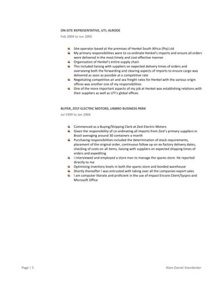 Page | 5 Alain Daniel Voordecker
ON-SITE REPRESENTATIVE, UTI, ALRODE
Feb 2004 to Jun 2005
Site-operator based at the premises of Henkel South Africa (Pty) Ltd
My primary responsibilities were to co-ordinate Henkel’s imports and ensure all orders
were delivered in the most timely and cost-effective manner
Organisation of Henkel’s entire supply chain
This included liaising with suppliers on expected delivery times of orders and
overseeing both the forwarding and clearing aspects of imports to ensure cargo was
delivered as soon as possible at a competitive rate
Negotiating competitive air and sea freight rates for Henkel with the various origin
offices was another one of my responsibilities
One of the more important aspects of my job at Henkel was establishing relations with
their suppliers as well as UTi’s global offices
BUYER, ZEST ELECTRIC MOTORS, LINBRO BUSINESS PARK
Jul 1999 to Jan 2004
Commenced as a Buying/Shipping Clerk at Zest Electric Motors
Given the responsibility of co-ordinating all imports from Zest’s primary suppliers in
Brazil averaging around 30 containers a month
Purchasing responsibilities included the determination of stock requirements,
placement of the original order, continuous follow up on ex-factory delivery dates,
checking of costs on all items, liaising with suppliers on expected shipping times of
orders and expediting
I interviewed and employed a store man to manage the spares store. He reported
directly to me
Optimising inventory levels in both the spares store and bonded warehouse
Shortly thereafter I was entrusted with taking over all the companies export sales
I am computer literate and proficient in the use of Impact Encore Client/Syspro and
Microsoft Office
 