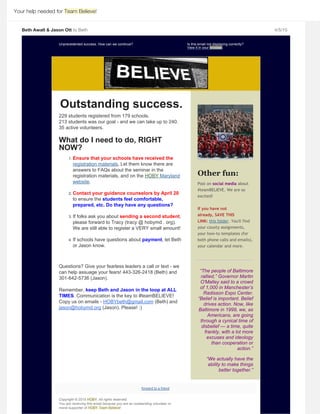 Your help needed for Team Believe!
Beth Awalt & Jason Ott to Beth 4/5/15
Unprecedented success. How can we continue? Is this email not displaying correctly? 
.
Outstanding success.
229 students registered from 179 schools. 
213 students was our goal ­ and we can take up to 240.
35 active volunteers.
 
What do I need to do, RIGHT
NOW? 
1. Ensure that your schools have received the
. Let them know there are
answers to FAQs about the seminar in the
registration materials, and on the 
. 
 
2. Contact your guidance counselors by April 20
to ensure the students feel comfortable,
prepared, etc. Do they have any questions? 
 
3. If folks ask you about sending a second student,
please forward to Tracy (tracy @ hobymd . org).
We are still able to register a VERY small amount! 
 
4. If schools have questions about payment, let Beth
or Jason know.
Questions? Give your fearless leaders a call or text ­ we
can help assuage your fears! 443­326­2418 (Beth) and
301­642­5736 (Jason). 
Remember, keep Beth and Jason in the loop at ALL
TIMES. Communication is the key to #teamBELIEVE!
Copy us on emails ­   (Beth) and
 (Jason). Please! :)
Other fun:
Post on social media about
#teamBELIEVE. We are so
excited! 
If you have not
already, SAVE THIS
LINK:  . You'll find
your county assignments,
your how‐to templates (for
both phone calls and emails),
your calendar and more.
 
“The people of Baltimore
rallied,” Governor Martin
O'Malley said to a crowd
of 1,000 in Manchester’s
Radisson Expo Center.
“Belief is important. Belief
drives action. Now, like
Baltimore in 1999, we, as
Americans, are going
through a cynical time of
disbelief — a time, quite
frankly, with a lot more
excuses and ideology
than cooperation or
action.”
 
“We actually have the
ability to make things
better together.”
 
Copyright © 2015 HOBY, All rights reserved. 
You are receiving this email because you are an outstanding volunteer or
moral supporter of HOBY Team Believe! 
View it in your browser
registration materials
HOBY Maryland
website
HOBYbeth@gmail.com
jason@hobymd.org
this folder
forward to a friend
 