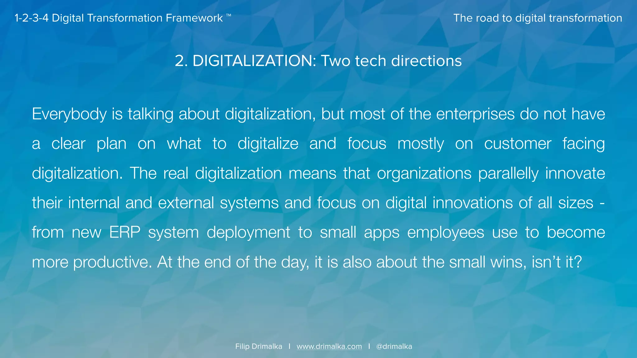 The road to digital transformation
Filip Drimalka I www.drimalka.com I @drimalka
1-2-3-4 Digital Transformation Framework ™
2. DIGITALIZATION: Two tech directions
Everybody is talking about digitalization, but most of the enterprises do not have
a clear plan on what to digitalize and focus mostly on customer facing
digitalization. The real digitalization means that organizations parallelly innovate
their internal and external systems and focus on digital innovations of all sizes -
from new ERP system deployment to small apps employees use to become
more productive. At the end of the day, it is also about the small wins, isn’t it?
 