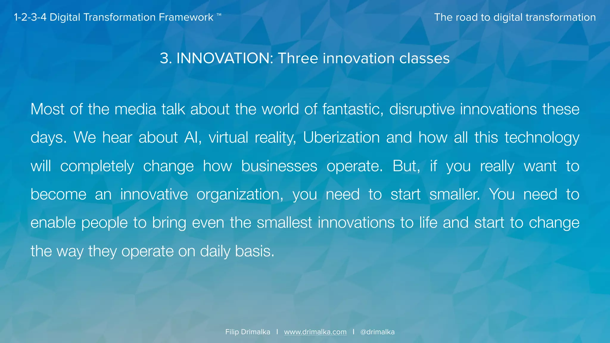 The road to digital transformation
Filip Drimalka I www.drimalka.com I @drimalka
1-2-3-4 Digital Transformation Framework ™
3. INNOVATION: Three innovation classes
Most of the media talk about the world of fantastic, disruptive innovations these
days. We hear about AI, virtual reality, Uberization and how all this technology
will completely change how businesses operate. But, if you really want to
become an innovative organization, you need to start smaller. You need to
enable people to bring even the smallest innovations to life and start to change
the way they operate on daily basis.
 