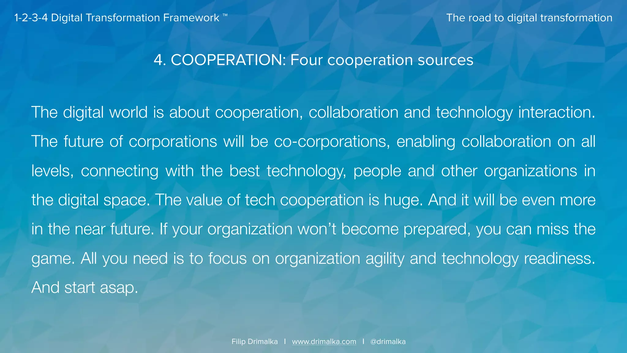 The road to digital transformation
Filip Drimalka I www.drimalka.com I @drimalka
1-2-3-4 Digital Transformation Framework ™
4. COOPERATION: Four cooperation sources
The digital world is about cooperation, collaboration and technology interaction.
The future of corporations will be co-corporations, enabling collaboration on all
levels, connecting with the best technology, people and other organizations in
the digital space. The value of tech cooperation is huge. And it will be even more
in the near future. If your organization won’t become prepared, you can miss the
game. All you need is to focus on organization agility and technology readiness.
And start asap.
 