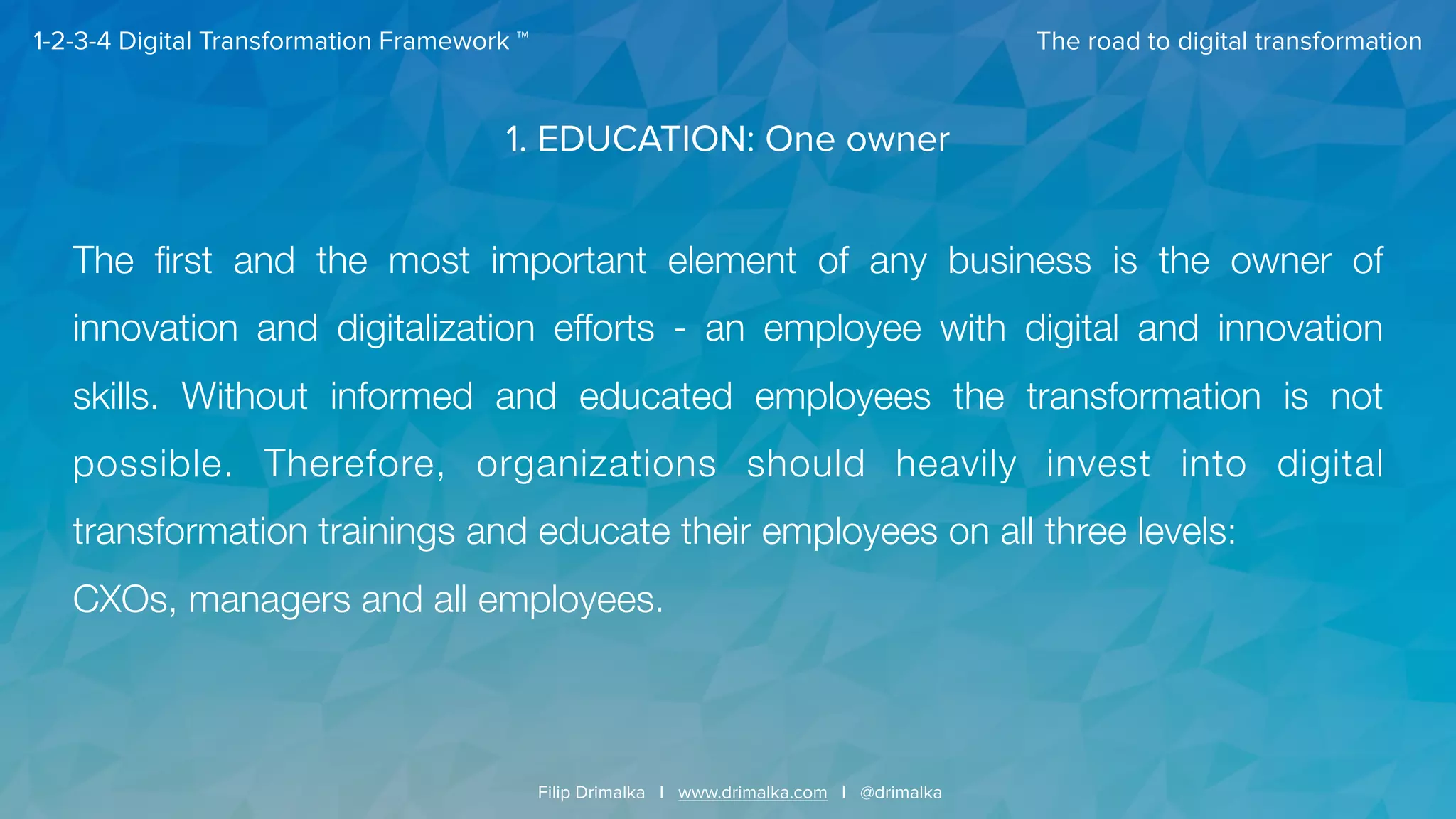 The road to digital transformation
Filip Drimalka I www.drimalka.com I @drimalka
1-2-3-4 Digital Transformation Framework ™
1. EDUCATION: One owner
The ﬁrst and the most important element of any business is the owner of
innovation and digitalization efforts - an employee with digital and innovation
skills. Without informed and educated employees the transformation is not
possible. Therefore, organizations should heavily invest into digital
transformation trainings and educate their employees on all three levels:  
CXOs, managers and all employees. 
 