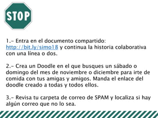 1.- Entra en el documento compartido:
http://bit.ly/simo18 y continua la historia colaborativa
con una línea o dos.
2.- Crea un Doodle en el que busques un sábado o
domingo del mes de noviembre o diciembre para irte de
comida con tus amigas y amigos. Manda el enlace del
doodle creado a todas y todos ellos.
3.- Revisa tu carpeta de correo de SPAM y localiza si hay
algún correo que no lo sea.
 