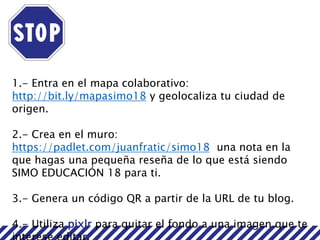 1.- Entra en el mapa colaborativo:
http://bit.ly/mapasimo18 y geolocaliza tu ciudad de
origen.
2.- Crea en el muro:
https://padlet.com/juanfratic/simo18 una nota en la
que hagas una pequeña reseña de lo que está siendo
SIMO EDUCACIÓN 18 para ti.
3.- Genera un código QR a partir de la URL de tu blog.
4.- Utiliza pixlr para quitar el fondo a una imagen que te
 