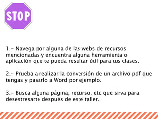 1.- Navega por alguna de las webs de recursos
mencionadas y encuentra alguna herramienta o
aplicación que te pueda resultar útil para tus clases.
2.- Prueba a realizar la conversión de un archivo pdf que
tengas y pasarlo a Word por ejemplo.
3.- Busca alguna página, recurso, etc que sirva para
desestresarte después de este taller.
 