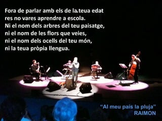 Fora de parlar amb els de la teua edat
res no vares aprendre a escola.
Ni el nom dels arbres del teu paisatge,
ni el nom de les flors que veies,
ni el nom dels ocells del teu món,
ni la teua pròpia llengua.
“Al meu país la pluja”
RAIMON
 