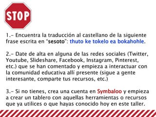 1.- Encuentra la traducción al castellano de la siguiente
frase escrita en “sesoto”: thuto ke tokelo ea bokahohle.
2.- Date de alta en alguna de las redes sociales (Twitter,
Youtube, Slideshare, Facebook, Instagram, Pinterest,
etc.) que se han comentado y empieza a interactuar con
la comunidad educativa allí presente (sigue a gente
interesante, comparte tus recursos, etc.)
3.- Si no tienes, crea una cuenta en Symbaloo y empieza
a crear un tablero con aquellas herramientas o recursos
que ya utilices o que hayas conocido hoy en este taller.
 