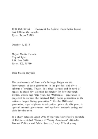 1234 Oak Street Comment by Author: Good letter format
that follows the sample.
Tyler, Texas 75703
October 6, 2015
Mayor Martin Heines
City of Tyler
P.O. Box 2039
Tyler, TX, 75710
Dear Mayor Haynes:
The continuance of America’s heritage hinges on the
involvement of each generation in the political and civic
spheres of society. Today, this hinge is rusty and in need of
repair. Richard Fry, a senior researcher for Pew Research
Center, writes that “this year, the ‘Millennial’ generation is
projected to surpass the outsized Baby Boom generation as the
nation’s largest living generation.” Yet the Millennial
generation, aged eighteen to thirty-four years old this year, is
cynical towards government and apathetic towards voting and
civic involvement.
In a study released April 29th by Harvard University’s Institute
of Politics entitled “Survey of Young Americans’ Attitudes
Toward Politics and Public Service,” only 21% of young
 