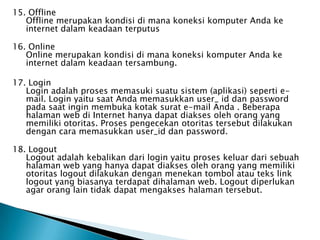 15. Offline
   Offline merupakan kondisi di mana koneksi komputer Anda ke
   internet dalam keadaan terputus

16. Online
   Online merupakan kondisi di mana koneksi komputer Anda ke
   internet dalam keadaan tersambung.

17. Login
   Login adalah proses memasuki suatu sistem (aplikasi) seperti e-
   mail. Login yaitu saat Anda memasukkan user_ id dan password
   pada saat ingin membuka kotak surat e-mail Anda . Beberapa
   halaman web di Internet hanya dapat diakses oleh orang yang
   memiliki otoritas. Proses pengecekan otoritas tersebut dilakukan
   dengan cara memasukkan user_id dan password.

18. Logout
   Logout adalah kebalikan dari login yaitu proses keluar dari sebuah
   halaman web yang hanya dapat diakses oleh orang yang memiliki
   otoritas logout dilakukan dengan menekan tombol atau teks link
   logout yang biasanya terdapat dihalaman web. Logout diperlukan
   agar orang lain tidak dapat mengakses halaman tersebut.
 