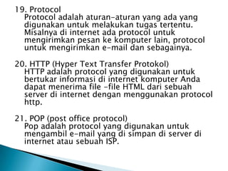 19. Protocol
  Protocol adalah aturan-aturan yang ada yang
  digunakan untuk melakukan tugas tertentu.
  Misalnya di internet ada protocol untuk
  mengirimkan pesan ke komputer lain, protocol
  untuk mengirimkan e-mail dan sebagainya.

20. HTTP (Hyper Text Transfer Protokol)
  HTTP adalah protocol yang digunakan untuk
  bertukar informasi di internet komputer Anda
  dapat menerima file -file HTML dari sebuah
  server di internet dengan menggunakan protocol
  http.

21. POP (post office protocol)
  Pop adalah protocol yang digunakan untuk
  mengambil e-mail yang di simpan di server di
  internet atau sebuah ISP.
 