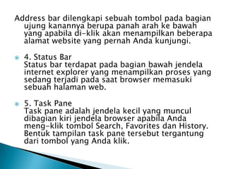 Address bar dilengkapi sebuah tombol pada bagian
  ujung kanannya berupa panah arah ke bawah
  yang apabila di-klik akan menampilkan beberapa
  alamat website yang pernah Anda kunjungi.

   4. Status Bar
    Status bar terdapat pada bagian bawah jendela
    internet explorer yang menampilkan proses yang
    sedang terjadi pada saat browser memasuki
    sebuah halaman web.

   5. Task Pane
    Task pane adalah jendela kecil yang muncul
    dibagian kiri jendela browser apabila Anda
    meng-klik tombol Search, Favorites dan History.
    Bentuk tampilan task pane tersebut tergantung
    dari tombol yang Anda klik.
 