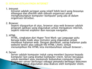 D. ISTILAH-ISTILAH PADA INTERNET

1. Intranet
     Intranet adalah jaringan yang relatif lebih kecil yang biasanya
     dibangun dan dimiliki oleh sebuah organisasi untuk
     menghubungkan komputer-komputer yang ada di dalam
     organisasi tersebut.

2. Browser
     Seperti dipaparkan di atas, browser atau web browser adalah
     program aplikasi yang digunakan untuk mengakses internet,
     seperti internet explorer dan nascape navigator.

3. HTML
    HTML, singkatan dari Hyper Text Mark-up Language yaitu
    berupa kode-kode atau instruksi yang digunakan untuk
    membuat halaman web. Dengan demikian, setiap halaman pada
    website terdiri atas sebuah file HTML (.htm). Untuk
    menampilkan file HTML kita membutuhkan sebuah browser .

4. Server
     Server adalah komputer induk yang memberi layanan kepada
     komputer lain yang disebut komputer client. Server berupaya
     untuk memberi atau memenuhi kebutuhan computer client.
     Komputer server berfungsi sebagai penyedia berbagai dokumen
     web yang dapat digunakan atau diakses oleh komputer client.
 