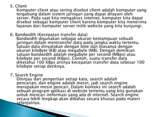5. Client
   Komputer client atau sering disebut client adalah komputer yang
   tergabung dalam sistem jaringan yang dapat dilayani oleh
   server. Pada saat kita mengakses internet, komputer kita dapat
   disebut sebagai komputer client karena komputer kita menerima
   layanan dari komputer server milik website yang kita kunjungi.

6. Bandwidth (Kecepatan transfer data)
    Bandwidth digunakan sebagai ukuran kemampuan sebuah
    jaringan dalam mentransfer data pada jangka waktu tertentu.
    Satuan data dinyatakan dengan byte dan biasanya dengan
    ukuran kiloByte (KB) atau megabyte (MB). Dengan demikian
    satuan bandwidth adalah megabyte per second (MBps) atau
    kilobyte per second (KBps). Contoh, suatu transfer data
    diketahui 100 KBps artinya kecepatan transfer data sebesar 100
    kilobyte setiap detiknya.

7. Search Engine
    Ditinjau dari pengertian setiap kata, search adalah
    pencarian, dan engine adalah mesin, jadi search engine
    merupakan mesin pencari. Dalam konteks ini search adalah
    sebuah program aplikasi di website tertentu yang kita gunakan
    untuk mencari imformasi yang ada di internet. Search engine
    secara lebih lengkap akan dibahas secara khusus pada materi
    selanjutnya.
 