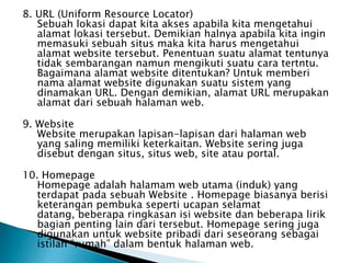 8. URL (Uniform Resource Locator)
   Sebuah lokasi dapat kita akses apabila kita mengetahui
   alamat lokasi tersebut. Demikian halnya apabila kita ingin
   memasuki sebuah situs maka kita harus mengetahui
   alamat website tersebut. Penentuan suatu alamat tentunya
   tidak sembarangan namun mengikuti suatu cara tertntu.
   Bagaimana alamat website ditentukan? Untuk memberi
   nama alamat website digunakan suatu sistem yang
   dinamakan URL. Dengan demikian, alamat URL merupakan
   alamat dari sebuah halaman web.

9. Website
   Website merupakan lapisan-lapisan dari halaman web
   yang saling memiliki keterkaitan. Website sering juga
   disebut dengan situs, situs web, site atau portal.

10. Homepage
   Homepage adalah halamam web utama (induk) yang
   terdapat pada sebuah Website . Homepage biasanya berisi
   keterangan pembuka seperti ucapan selamat
   datang, beberapa ringkasan isi website dan beberapa lirik
   bagian penting lain dari tersebut. Homepage sering juga
   digunakan untuk website pribadi dari seseorang sebagai
   istilah “rumah” dalam bentuk halaman web.
 