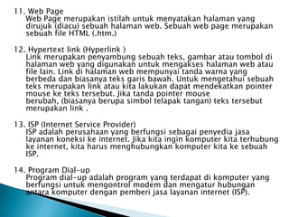 11. Web Page
   Web Page merupakan istilah untuk menyatakan halaman yang
   dirujuk (diacu) sebuah halaman web. Sebuah web page merupakan
   sebuah file HTML (.htm.)

12. Hypertext link (Hyperlink )
   Link merupakan penyambung sebuah teks, gambar atau tombol di
   halaman web yang digunakan untuk mengakses halaman web atau
   file lain. Link di halaman web mempunyai tanda warna yang
   berbeda dan biasanya teks garis bawah. Untuk mengetahui sebuah
   teks merupakan link atau kita lakukan dapat mendekatkan pointer
   mouse ke teks tersebut. Jika tanda pointer mouse
   berubah, (biasanya berupa simbol telapak tangan) teks tersebut
   merupakan link .

13. ISP (Internet Service Provider)
   ISP adalah perusahaan yang berfungsi sebagai penyedia jasa
   layanan koneksi ke internet. Jika kita ingin komputer kita terhubung
   ke internet, kita harus menghubungkan komputer kita ke sebuah
   ISP.

14. Program Dial-up
   Program dial-up adalah program yang terdapat di komputer yang
   berfungsi untuk mengontrol modem dan mengatur hubungan
   antara komputer dengan pemberi jasa layanan internet (ISP).
 