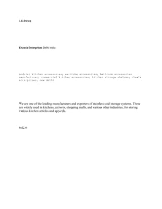 1234rewq




Chawla Enterprises Delhi India




modular kitchen accessories, wardrobe accessories, bathroom accessories
manufacturer, commercial kitchen accessories, kitchen storage shelves, chawla
enterprises, new delhi




We are one of the leading manufacturers and exporters of stainless steel storage systems. These
are widely used in kitchens, airports, shopping malls, and various other industries, for storing
various kitchen articles and apparels.




862230
 