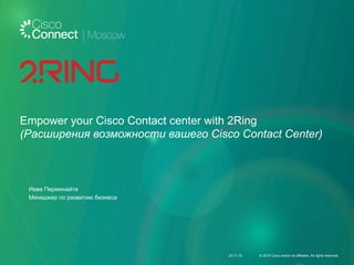 Empower your Cisco Contact center with 2Ring
(Pасширения возможности вашего Cisco Contact Center)
Иева Перминайте
Менеджер по развитию бизнеса
23.11.15 © 2015 Cisco and/or its affiliates. All rights reserved.
 