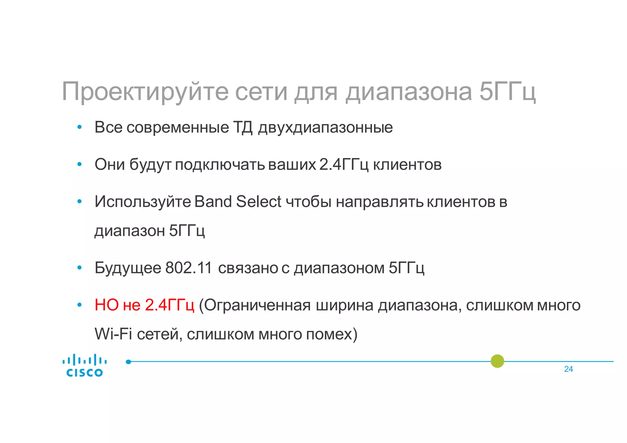 Проектируйте сети для диапазона 5ГГц
24
• Все современные ТД двухдиапазонные
• Они будут подключать ваших 2.4ГГц клиентов
• Используйте Band Select чтобы направлять клиентов в
диапазон 5ГГц
• Будущее 802.11 связано с диапазоном 5ГГц
• НО не 2.4ГГц (Ограниченная ширина диапазона, слишком много
Wi-Fi сетей, слишком много помех)
 