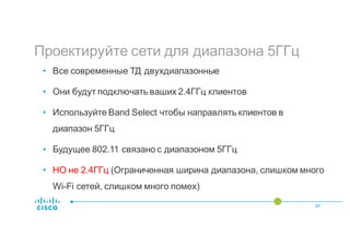 Проектируйте сети для диапазона 5ГГц
24
• Все современные ТД двухдиапазонные
• Они будут подключать ваших 2.4ГГц клиентов
• Используйте Band Select чтобы направлять клиентов в
диапазон 5ГГц
• Будущее 802.11 связано с диапазоном 5ГГц
• НО не 2.4ГГц (Ограниченная ширина диапазона, слишком много
Wi-Fi сетей, слишком много помех)
 