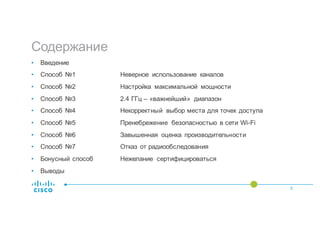 Содержание
3
• Введение
• Способ №1 Неверное использование каналов
• Способ №2 Настройка максимальной мощности
• Способ №3 2.4 ГГц – «важнейший» диапазон
• Способ №4 Некорректный выбор места для точек доступа
• Способ №5 Пренебрежение безопасностью в сети Wi-Fi
• Способ №6 Завышенная оценка производительности
• Способ №7 Отказ от радиообследования
• Бонусный способ Нежелание сертифицироваться
• Выводы
 