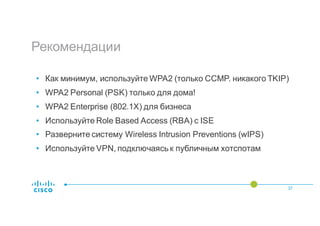 Рекомендации
37
• Как минимум, используйте WPA2 (только CCMP. никакого TKIP)
• WPA2 Personal (PSK) только для дома!
• WPA2 Enterprise (802.1X) для бизнеса
• Используйте Role Based Access (RBA) с ISE
• Разверните систему Wireless Intrusion Preventions (wIPS)
• Используйте VPN, подключаясь к публичным хотспотам
 