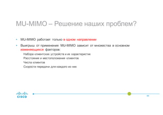 MU-MIMO – Решение наших проблем?
44
• MU-MIMO работает только в одном направлении
• Выигрыш от применения MU-MIMO зависит от множества в основном
изменяющихся факторов:
Набора клиентских устройств и их характеристик
Расстояния и местоположения клиентов
Числа клиентов
Скорости передачи для каждого из них
 