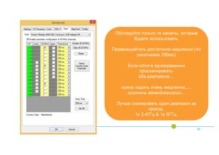 55
Обследуйте только те каналы, которые
будете использовать
Перемещайтесь достаточно медленно (по
умолчанию 250мс)
Если хотите одновременно
просканировать
оба диапазона…
нужно ходить очень медленно.....
оооочень мееедлееннооо...
Лучше сканировать один диапазон за
проход.
1x 2.4ГГц & 1x 5ГГц.
 