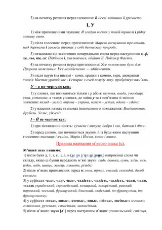 3) на початку речення перед голосним: В оселі затишно й урочисто.
І, У
1) між приголосними звуками: Я згадую вогник у тихій тривозі і рідну
хатину свою.
2) після голосного перед приголосним: Марево веснування тремтить
над деревами і завжди тримає у собі бентежну природу.
3) незалежно від закінчення попереднього слова перед наступними в, ф,
хв, льв, тв, св: Підійшов і, хвилюючись, обійняв її. Поїхав у Фастів.
4) на початку речення перед приголосним: Усе неможливе було для
Пророка можливим. Усе нездійсненне — здійсненним.
5) після паузи (на письмі - коми, крапки з комою, тире, двокрапки
тощо): Настає урочий час - і стирає з очей полуду ляку, пробуджує пам’ять.
У – в не чергуються:
1) у словах, що вживаються тільки з у або в: взуття, влада, уособиця,
уява, установа, а також у словах, де зміна у та в пов’язана зі зміною
значення: вклад – уклад, вправа – управа, вступ – уступ, вдача – удача;
2) у власних назвах та словах іншомовного походження: Владивосток,
Врубель, Уельс, уїк-енд.
І – Й не чергуються:
1) при зіставленні понять: сучасне і минуле, добро і зло, батьки і діти;
2) перед словом, що починається звуком й із будь-яким наступним
голосним: пшениця і ячмінь, Марія і Йосип, каша і юшка.
Правила вживання м’якого знака (ь).
М’який знак пишемо:
1) після букв д, т, з, с, ц, л, н (де ти з’їси ці лини ) наприкінці слова чи
складу, якщо ці букви передають м’які звуки: сядь, донька, суть, злізь, вісь,
ґедзь, мідь, швець, жнець, гляньте, різьба;
2) після м’яких приголосних перед о: льон, трьох, сьомий, сьогодні, дзьоб,
синього;
3) у суфіксах -ськ-, -зьк-, -цьк-, -ськість-, -зькість, -цькість, -ськи, -зьки,
-цьки: український, європейський, козацький, запорізький, ризький,
паризький, чеський, французький, близький, людський, по-французьки, по-
французькому;
4) у суфіксах -еньк-, -оньк-, -есеньк-, -оньк-, -ісіньк-, -юсіньк-: легенько,
голівонька, рученька, самісінька, малюсінька;
5) після м’якого звука [л’] перед наступним м’яким: учительський, стільця,
 