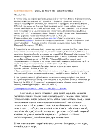 Багатозначні слова – слова, що мають два і більше значень:
РУКА́ В, а, чол.
1. Частина одягу, що покриває руку (від плеча до кисті або коротше). Побігла [Горпина] в кімнату,
ухопила свитку і помчалася, на ходу надягаючи. — Навиворот [навиворіт]! навиворот! —
крикнула услід їй Христя, побачивши, що Горпина ніяк не вдіне руки в рукав (Панас Мирний, I,
1954, 265); Ніна знала,.. що їй до лиця блакитна.. сукня, прозорі рукави якої не в силах були
сховати ніжного кольору рук (Олесь Досвітній, Вибр., 1959, 254); * Образно. І куди не глянеш
оком, біло все кругом, де махне зима широким білим рукавом...(Володимир Сосюра, Близька
далина, 1960, 135); * У порівняннях. Іноді з прогнилого отвору [дерева], мов з чорного рукава,
вигляне проржавіла голова сови (Михайло Стельмах, II, 1962, 138).
♦ Закачувати (закачати) рукава (рукави) див. закачувати; Засукувати (засукати) рукава
(рукави) див.засукувати; Спустивши рукава (рукави) працювати — нехотя, не стараючись добре
виконувати роботу. — Я, знаєте, не люблю працювати абияк, спустивши рукава (Юрій
Збанацький, Ліс. красуня, 1955, 133).
2. Водяний потік, що відійшов у бік від головного русла; відгалуження ріки. Коло самого Канева
Дніпро протікає двома рукавами, якраз так, як коло Києва (Нечуй-Левицький, II, 1956, 384); В
цьому місці річка не глибока, бо розділена на два рукави (Юрій Збанацький, Між.. людьми, 1955,
33); На багато рукавів поділяється русло нижнього Дунаю, особливо в болотистій заплаві, що
зветься Балтою (Наука і життя, 10, 1965, 40); * Образно. В Синяві біля панської парні
розтривожена валка розділилася на два рукави: один з комітетчиками на чолі залишився у лісі, а
другий подався до жіночого монастиря (Михайло Стельмах, I, 1962,
637); * У порівняннях. Дорога від Веремієвого хутора розходиться двома чорними
рукавами (Михайло Стельмах, II, 1962, 67);
// Відгалуження гілки рослини. Під час посухи і сильних морозів рукави куща пошкоджуються, і
на відновлення їх доводиться витрачати багато часу і праці (Колгоспник України, 8, 1956, 40).
3. спец. Пристрій у вигляді труби або кишки для відведення чи передачі рідин, газів, сипких
тіл. Прокіп з Гущею лагодять сіялку. Вони заглядають до неї, чіпляють рукави до сошників (Юрій
Яновський, IV, 1959, 33); З їх[конопель] волокна виготовляють.. вірьовки, шпагат, брезент,
парусину, пожежні рукави (Наука і життя, 10, 1956, 24).
Словник української мови: в 11 томах. — Том 8, 1977. — Стор. 905.
Одне значення мають переважно назви людей за різними ознаками
(українець, киянин, слюсар, лікар, директор, родич, удівець), назви тварин
(олень, леопард, нутрія, дельфін, окунь, краб, стриж, горобець, комар), назви
рослин (сосна, тополя, вишня, шородина, пшениця, буряк, жоржина,
ромашка, чистотіл), назви конкретних предметів (споруда, шафа, стілець,
долото, лопата, торба, піджак, паркан), назви місяців і днів (січень, лютий,
понеділок, вівторок), більшість відносних прикметників (міський, латунний,
кленовий, морський, тутешній, вчорашній, перелітний, подвійний,
дев'ятиповерховий), числівники (два, три, десять) тощо.
Також однозначними є терміни (банкнот, вексель, інструкція, катет, аорта,
меридіан, тонна, метр).
 