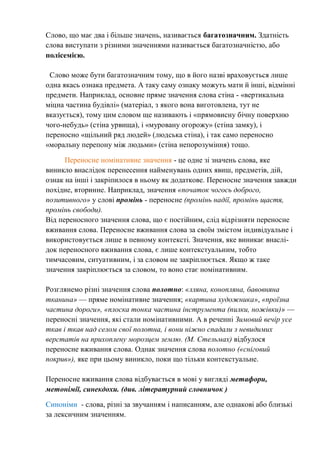 Слово, що має два і більше значень, називається багатозначним. Здатність
слова виступати з різними значеннями називається багатозначністю, або
полісемією.
Слово може бути багатозначним тому, що в його назві враховується лише
одна якась ознака предмета. А таку саму ознаку можуть мати й інші, відмінні
предмети. Наприклад, основне пряме значення слова стіна - «вертикальна
міцна частина будівлі» (матеріал, з якого вона виготовлена, тут не
вказується), тому цим словом ще називають і «прямовисну бічну поверхню
чого-небудь» (стіна урвища), і «муровану огорожу» (стіна замку), і
переносно «щільний ряд людей» (людська стіна), і так само переносно
«моральну перепону між людьми» (стіна непорозуміння) тощо.
Переносне номінативне значення - це одне зі значень слова, яке
виникло внаслідок перенесення найменувань одних явиш, предметів, дій,
ознак на інші і закріпилося в ньому як додаткове. Переносне значення завжди
похідне, вторинне. Наприклад, значення «початок чогось доброго,
позитивного» у слові промінь - переносне (промінь надії, промінь щастя,
промінь свободи).
Від переносного значення слова, що є постійним, слід відрізняти переносне
вживання слова. Переносне вживання слова за своїм змістом індивідуальне і
використовується лише в певному контексті. Значення, яке виникає внаслі-
док переносного вживання слова, є лише контекстуальним, тобто
тимчасовим, ситуативним, і за словом не закріплюється. Якщо ж таке
значення закріплюється за словом, то воно стає номінативним.
Розглянемо різні значення слова полотно: «лляна, конопляна, бавовняна
тканина» — пряме номінативне значення; «картина художника», «проїзна
частина дороги», «плоска тонка частина інструмента (пилки, ножівки)» —
переносні значення, які стали номінативними. А в реченні Зимовий вечір усе
ткав і ткав над селом свої полотна, і вони ніжно спадали з невидимих
верстатів на прихоплену морозцем землю. (М. Стельмах) відбулося
переносне вживання слова. Однак значення слова полотно («сніговий
покрив»), яке при цьому виникло, поки що тільки контекстуальне.
Переносне вживання слова відбувається в мові у вигляді метафори,
метонімії, синекдохи. (див. літературний словничок )
Синоніми - слова, різні за звучанням і написанням, але однакові або близькі
за лексичним значенням.
 