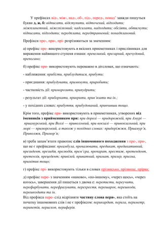 У префіксах від-, між-, над-, об-, під-, перед-, понад’ завжди пишуться
букви д, ж, б: відписати, відступити, відточений, відходити;
міжпланетний, міжспілковий; надсилати, надходити; обсіяти, обтягнути;
підписати, підходити; передплата, передтравневий; понадплановий.
Префікси пре-, при-, прі- розрізняються за значенням:
а) префікс пре- використовують в якісних прикметниках і прислівниках для
вираження найвищого ступеня ознаки: превеликий, прегарний, пречудовий,
препогано;
б) префікс при- використовують переважно в дієсловах, що означають:
- наближення: прибігти, приблудитися, прибути;
- приєднання: прибудувати, примкнути, приробити;
- частковість дії: приморозити, припудрити;
- результат дії: приборкати, прикрити, прив’язати та ін.;
- у похідних словах: прибуття, прибудований, привчивши тощо.
Крім того, префікс при- використовують в прикметниках, утворених від
іменників з прийменником при: при дорозі — придорожній, при Амурі —
приамурський, при Волзі — приволзький, при вокзалі — привокзальний, при
морі — приморський, а також у похідних словах: придоріжжя, Приамур’я,
Приволжя, Примор’я;
в) треба запам’ятати правопис слів іншомовного походження з пре-, при-,
що не є префіксами: преамбула, превалювати, предикат, предикативний,
президент, президія, прелюдія, прем’єра, препарат, престиж, претендент,
претензія, прецедент; привілей, приватний, примат, призер, призма,
примітив тощо;
г) префікс прі- використовують тільки в словах прізвисько, прізвище, прірва;
д) префікс пере- з значенням «наново», «по-іншому», «через щось», «через
когось», завершення дії пишеться з двома е: перетягти, переучити,
перефарбувати, перефразувати, перехрестя, перешарок, перешкода,
перешкодити та ін.
Від префікса пере- слід відрізняти частину слова пери-, яка стоїть на
початку іншомовних слів і не є префіксом: перикардит, перила, периметр,
перипетія, перископ, периферія.
 
