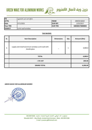 + 5% VAT
GRAND TOTAL
4,000.0
200.00
4,200.00
_
supply and install aluminium window curtin wall with
double glass
1 1 4,000.0
TOTAL
Your TRN
TAX INVOICE
Sr. Qty
Item Description
curtin wall window
Amount (Dhs)
Dimensions
Musafah M17 – Abu Dhabi, United Arab Emirates , Mob : 055 859 0106
E-mail : g-wave-g@hotmail.com
‫م‬ ‫مصفح‬
–
17
‫متحرك‬ ، ‫المتحدة‬ ‫العربية‬ ‫ات‬‫ر‬‫االما‬ ، ‫ي‬
‫أبوظب‬ ،
:
0106
859
055
GREEN WAVE FOR ALUMINUM WORKS
SUBJECT
27/1/2021
FROM
OUR REF.
OUR TRN
GREEN WAVE
1235/2017
100500173800003
TO ‫المشجري‬‫عمر‬ ‫احمد‬ ‫صالح‬
ATTN.
Date
 