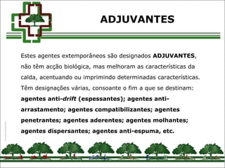 Estes agentes extemporâneos são designados ADJUVANTES,
não têm acção biológica, mas melhoram as características da
calda, acentuando ou imprimindo determinadas características.
Têm designações várias, consoante o fim a que se destinam:
agentes anti-drift (espessantes); agentes anti-
arrastamento; agentes compatibilizantes; agentes
penetrantes; agentes aderentes; agentes molhantes;
agentes dispersantes; agentes anti-espuma, etc.
ADJUVANTES
 